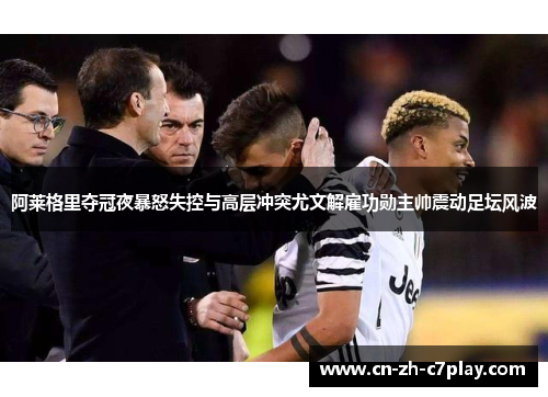 阿莱格里夺冠夜暴怒失控与高层冲突尤文解雇功勋主帅震动足坛风波